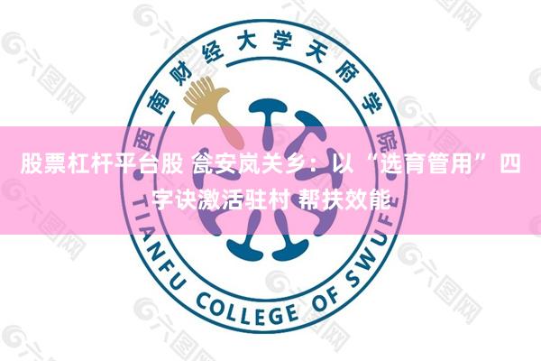 股票杠杆平台股 瓮安岚关乡：以 “选育管用” 四字诀激活驻村 帮扶效能